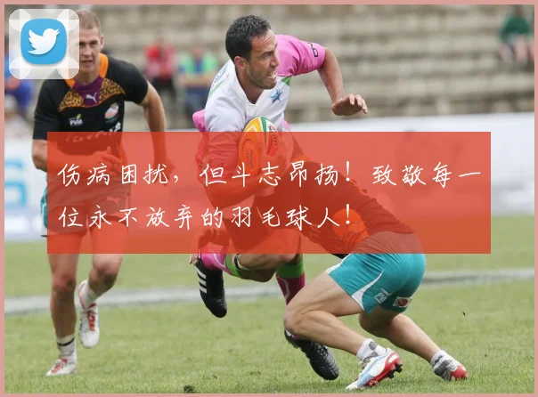 伤病困扰，但斗志昂扬！致敬每一位永不放弃的羽毛球人！