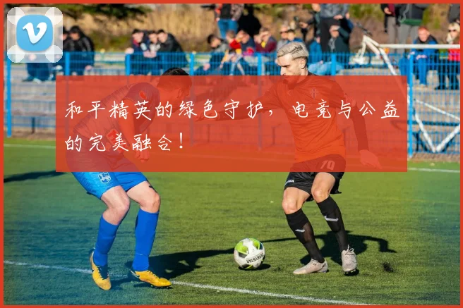 和平精英的绿色守护，电竞与公益的完美融合！