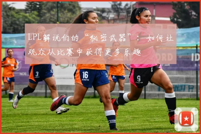 LPL解说们的“秘密武器”：如何让观众从比赛中获得更多乐趣