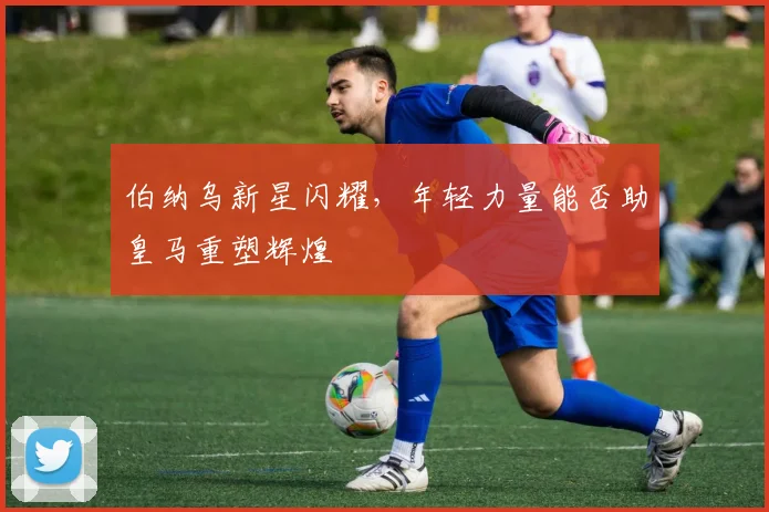 伯纳乌新星闪耀，年轻力量能否助皇马重塑辉煌