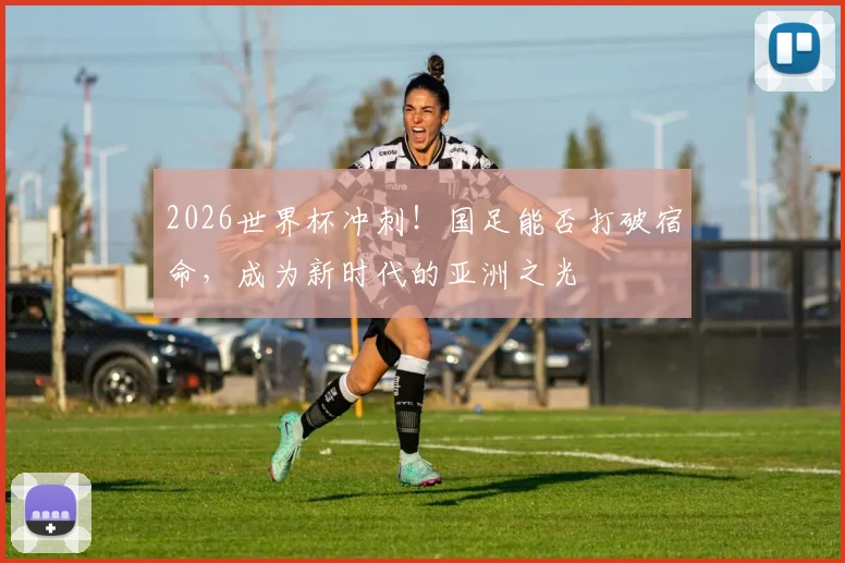 2026世界杯冲刺！国足能否打破宿命，成为新时代的亚洲之光
