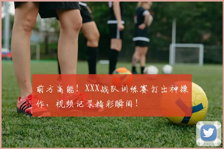 前方高能！XXX战队训练赛打出神操作，视频记录精彩瞬间！