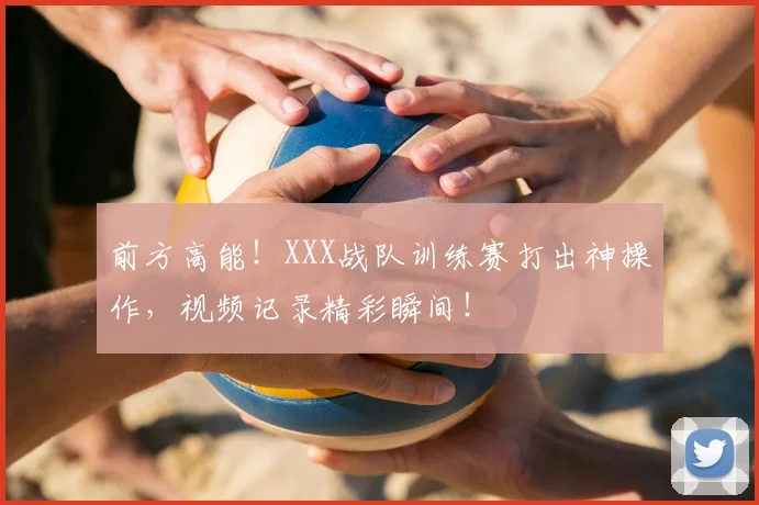 前方高能！XXX战队训练赛打出神操作，视频记录精彩瞬间！